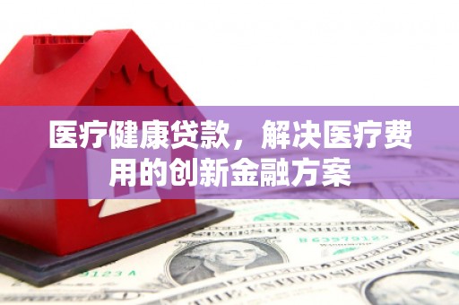 荥经医疗健康贷款，解决医疗费用的创新金融方案